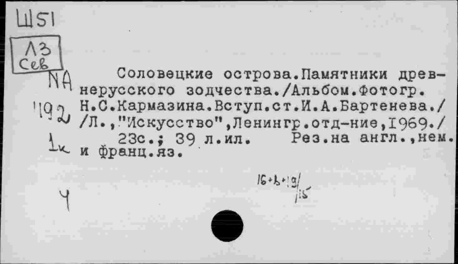 ﻿LÜSI
лъ СеАД
'19 Ъ
Соловецкие острова.Памятники древнерусского зодчества./Альбом.Фотогр. Н.С.Кармазина.Вступ.ст.И.А.Бартенева./ /Л.,"Искусство”,Ленингр.отд-ние,1969»/ 23с.; 39 л.ил. Рез.на англ.,нем и франц.яз.